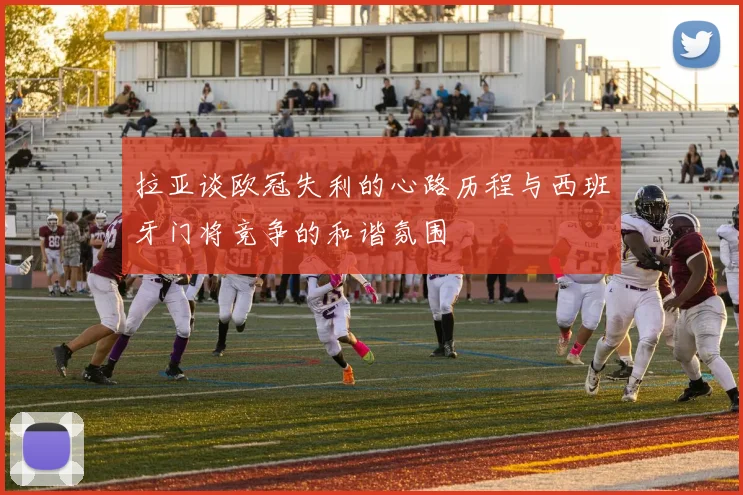 拉亚谈欧冠失利的心路历程与西班牙门将竞争的和谐氛围