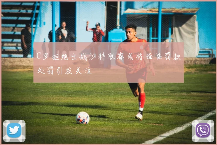 C罗拒绝出战沙特联赛或将面临罚款处罚引发关注