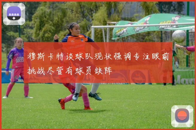 穆斯卡特谈球队现状强调专注眼前挑战尽管有球员缺阵