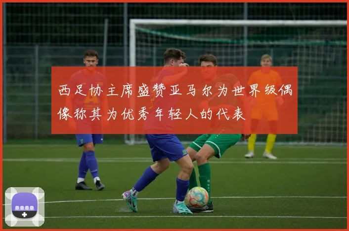 西足协主席盛赞亚马尔为世界级偶像称其为优秀年轻人的代表