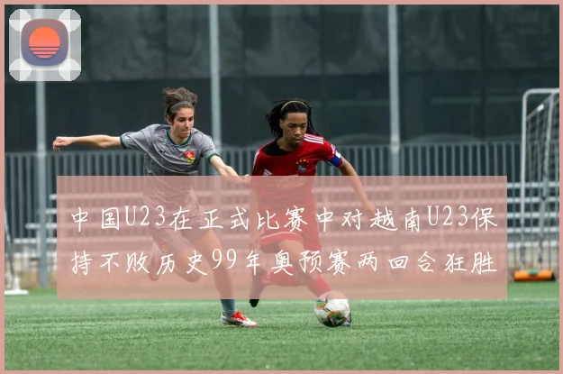中国U23在正式比赛中对越南U23保持不败历史99年奥预赛两回合狂胜7-0