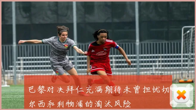 巴黎对决拜仁充满期待未曾担忧切尔西和利物浦的淘汰风险