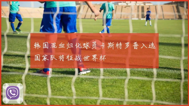 韩国混血归化球员卡斯特罗普入选国家队将征战世界杯