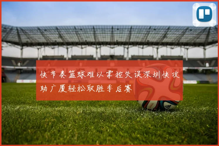 快节奏篮球难以掌控失误深圳快攻助广厦轻松取胜季后赛