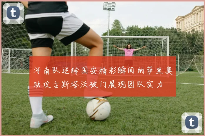 河南队逆转国安精彩瞬间纳萨里奥助攻古斯塔沃破门展现团队实力