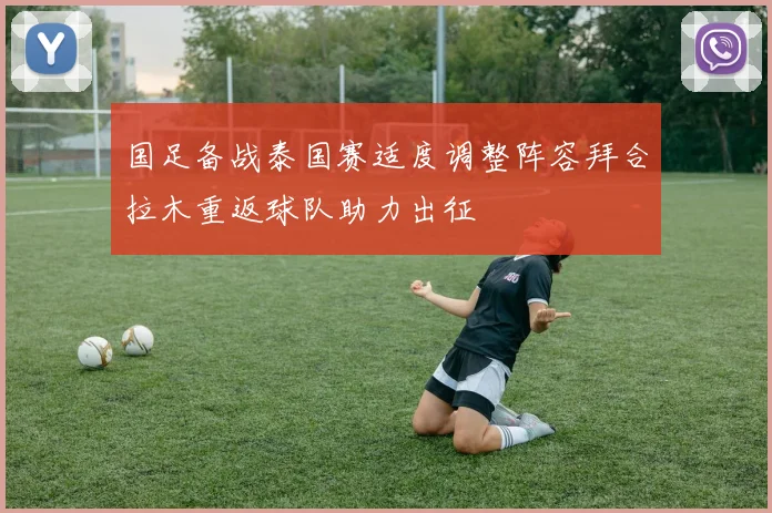 国足备战泰国赛适度调整阵容拜合拉木重返球队助力出征