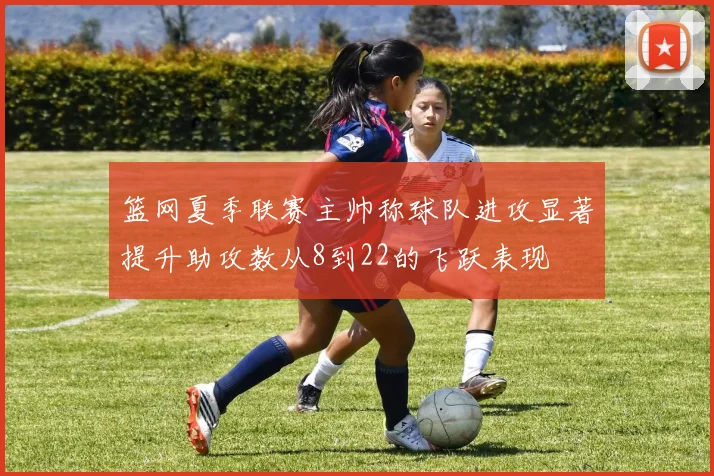 篮网夏季联赛主帅称球队进攻显著提升助攻数从8到22的飞跃表现