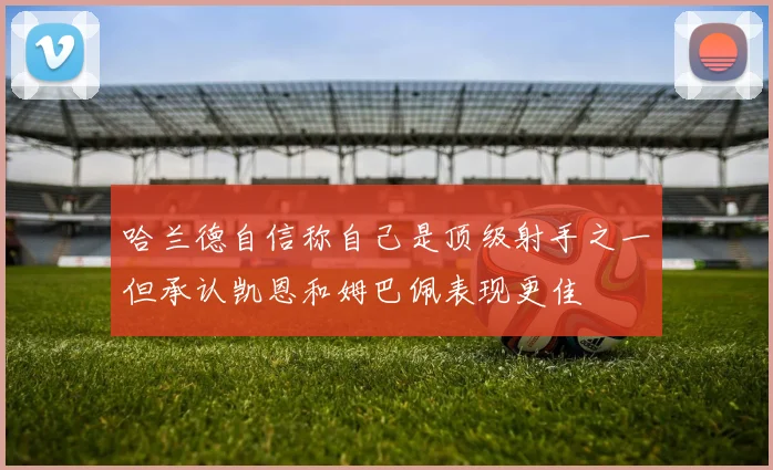 哈兰德自信称自己是顶级射手之一但承认凯恩和姆巴佩表现更佳