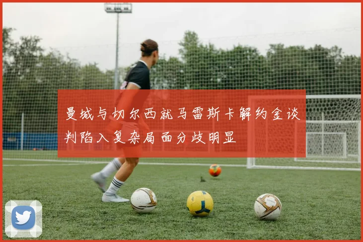 曼城与切尔西就马雷斯卡解约金谈判陷入复杂局面分歧明显