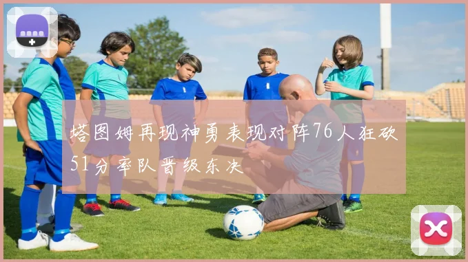 塔图姆再现神勇表现对阵76人狂砍51分率队晋级东决