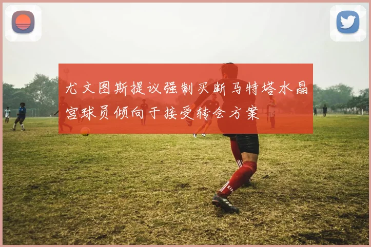 尤文图斯提议强制买断马特塔水晶宫球员倾向于接受转会方案