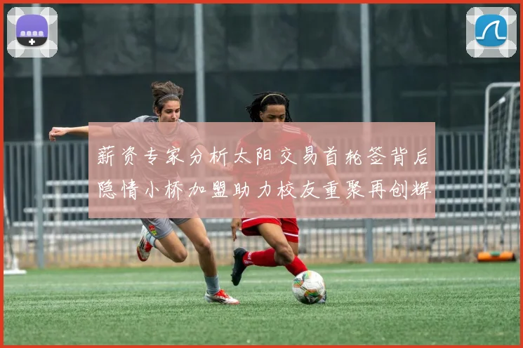 薪资专家分析太阳交易首轮签背后隐情小桥加盟助力校友重聚再创辉煌