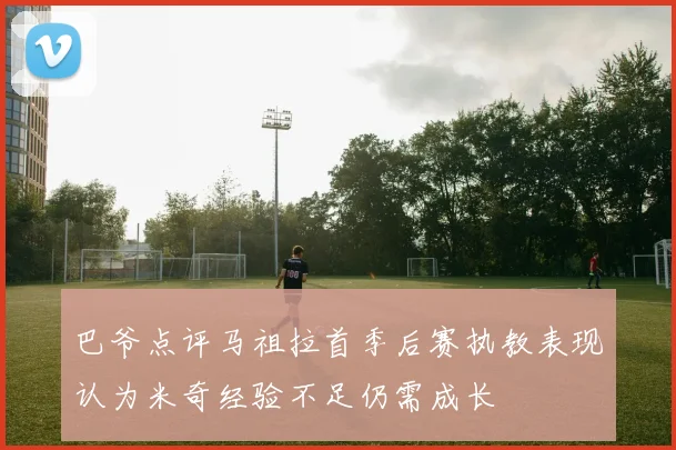 巴爷点评马祖拉首季后赛执教表现认为米奇经验不足仍需成长