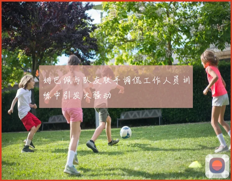 姆巴佩与队友联手调侃工作人员训练中引发大骚动