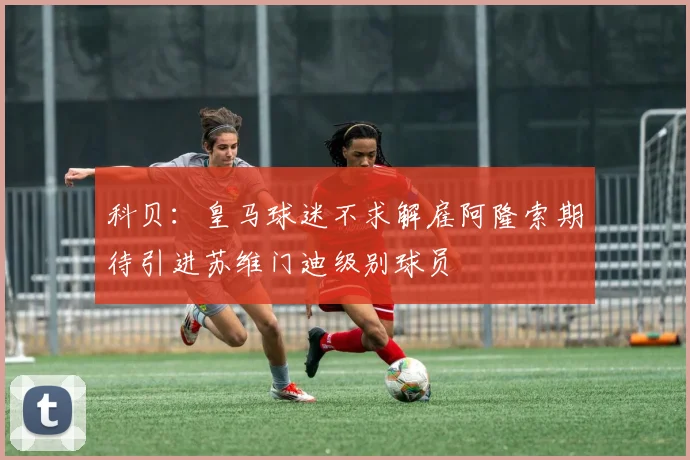 科贝：皇马球迷不求解雇阿隆索期待引进苏维门迪级别球员