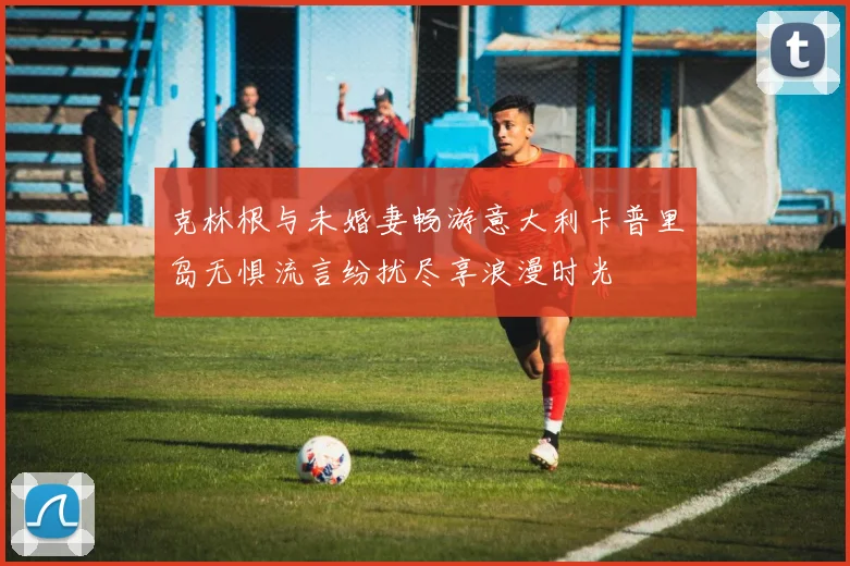克林根与未婚妻畅游意大利卡普里岛无惧流言纷扰尽享浪漫时光