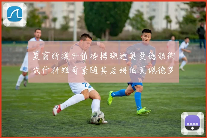 夏窗新援升值榜揭晓迪奥曼德领衔武什科维奇紧随其后姆伯莫佩德罗表现抢眼