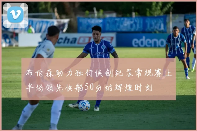 布伦森助力独行侠创纪录常规赛上半场领先快船50分的辉煌时刻