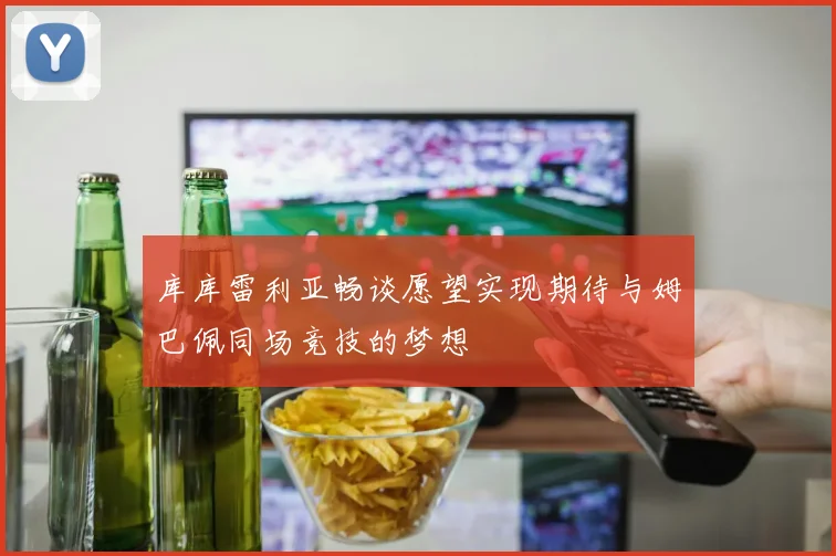 库库雷利亚畅谈愿望实现期待与姆巴佩同场竞技的梦想