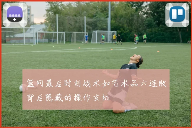 篮网最后时刻战术如艺术品六连败背后隐藏的操作玄机