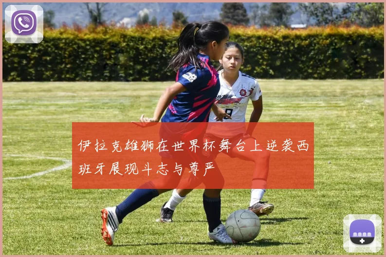伊拉克雄狮在世界杯舞台上逆袭西班牙展现斗志与尊严