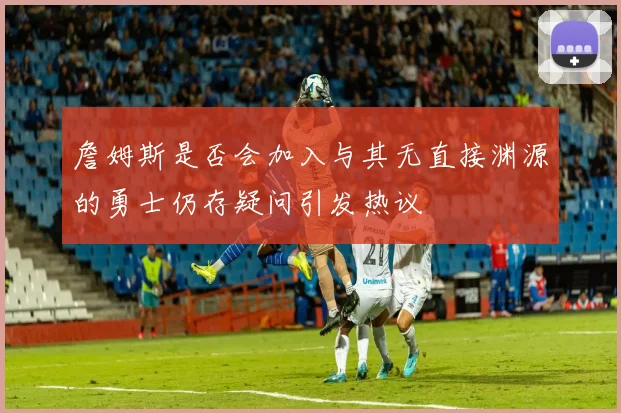 詹姆斯是否会加入与其无直接渊源的勇士仍存疑问引发热议