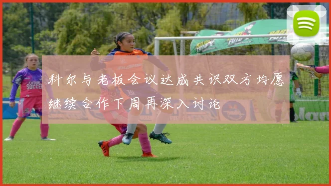 科尔与老板会议达成共识双方均愿继续合作下周再深入讨论