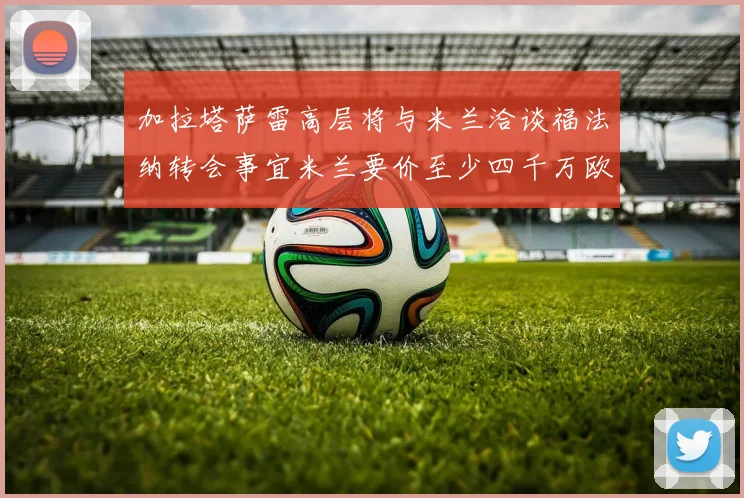 加拉塔萨雷高层将与米兰洽谈福法纳转会事宜米兰要价至少四千万欧元